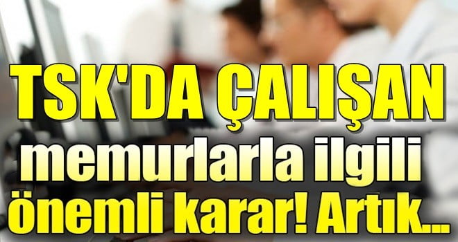 TSK’DA ÇALIŞAN SİVİL MEMURLARLA İLGİLİ ÖNEMLİ KARAR! ARTIK…