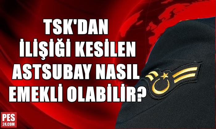 TSK’DAN İLİŞİĞİ KESİLEN ASTSUBAY NASIL EMEKLİ OLABİLİR?