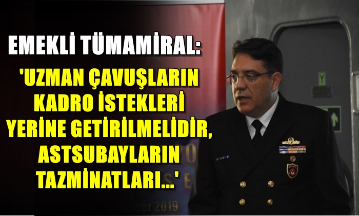 EMEKLİ TÜMAMİRAL: ‘UZMAN ÇAVUŞLARIN KADRO İSTEKLERİ YERİNE GETİRİLMELİDİR, ASTSUBAYLARIN  TAZMİNATLARI…’