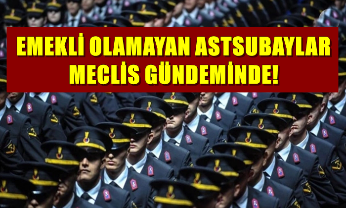 EMEKLİ OLAMAYAN ASTSUBAYLAR MECLİS GÜNDEMİNDE!