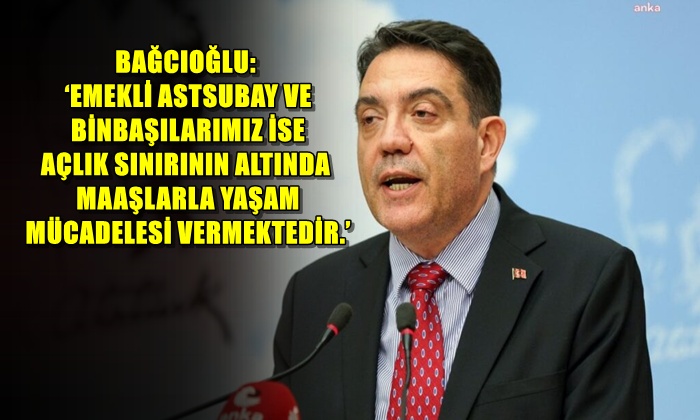 BAĞCIOĞLU ‘EMEKLİ ASTSUBAY VE BİNBAŞILARIMIZ İSE AÇLIK SINIRININ ALTINDA MAAŞLARLA YAŞAM MÜCADELESİ VERMEKTEDİR.’